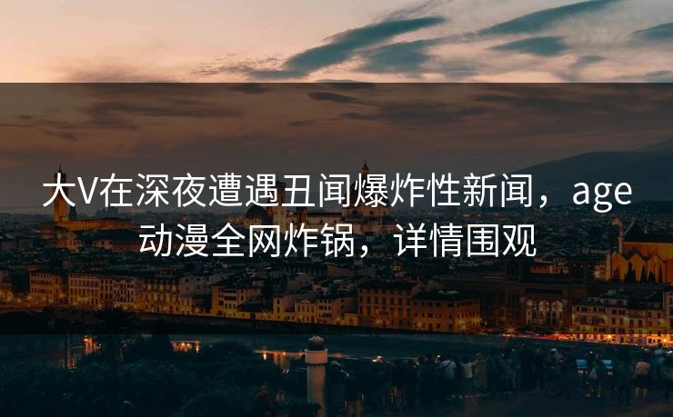 大V在深夜遭遇丑闻爆炸性新闻，age动漫全网炸锅，详情围观