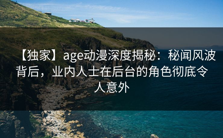 【独家】age动漫深度揭秘：秘闻风波背后，业内人士在后台的角色彻底令人意外
