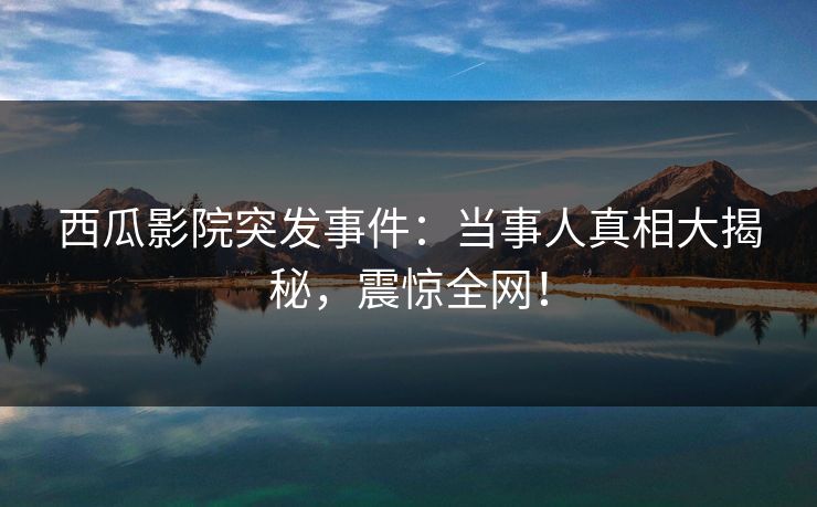 西瓜影院突发事件：当事人真相大揭秘，震惊全网！