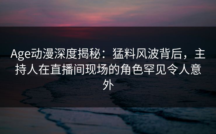 Age动漫深度揭秘：猛料风波背后，主持人在直播间现场的角色罕见令人意外