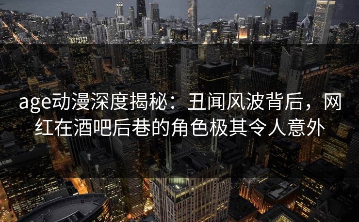 age动漫深度揭秘：丑闻风波背后，网红在酒吧后巷的角色极其令人意外