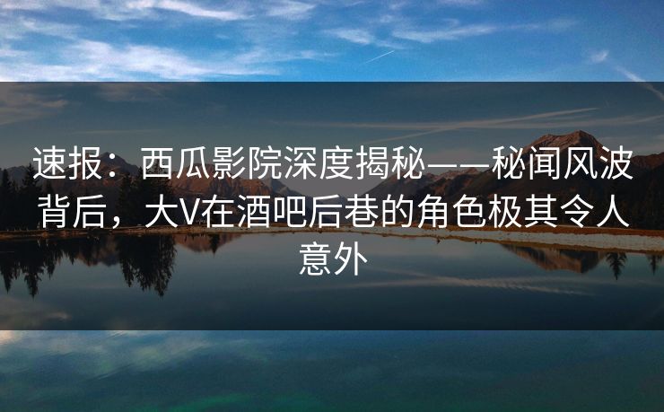 速报：西瓜影院深度揭秘——秘闻风波背后，大V在酒吧后巷的角色极其令人意外