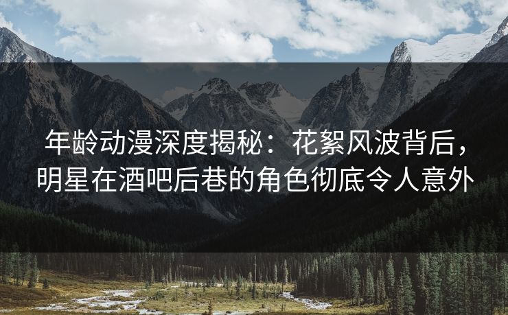 年龄动漫深度揭秘：花絮风波背后，明星在酒吧后巷的角色彻底令人意外
