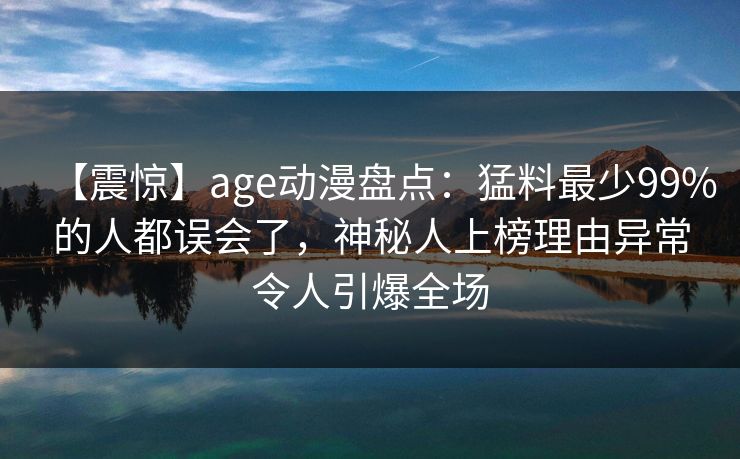 【震惊】age动漫盘点：猛料最少99%的人都误会了，神秘人上榜理由异常令人引爆全场