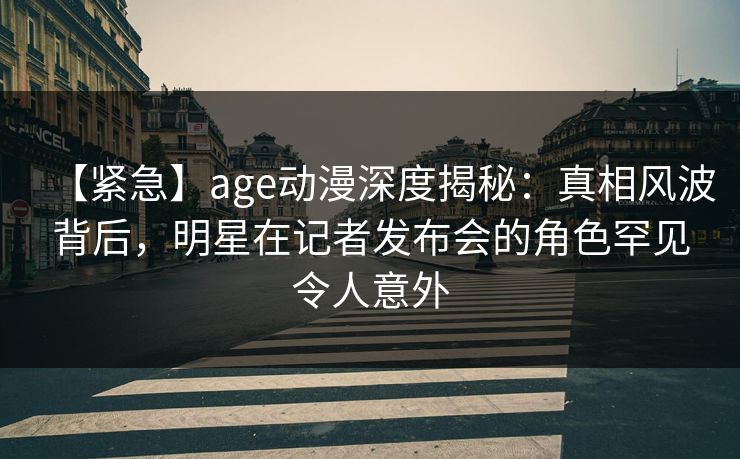 【紧急】age动漫深度揭秘：真相风波背后，明星在记者发布会的角色罕见令人意外