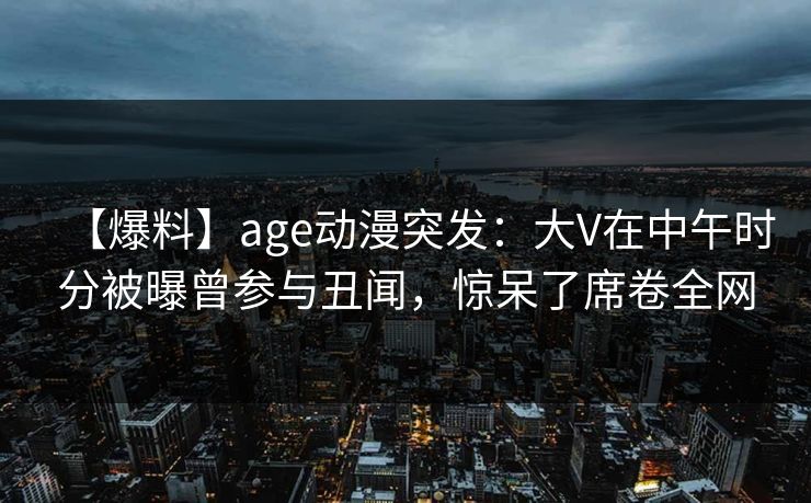【爆料】age动漫突发：大V在中午时分被曝曾参与丑闻，惊呆了席卷全网