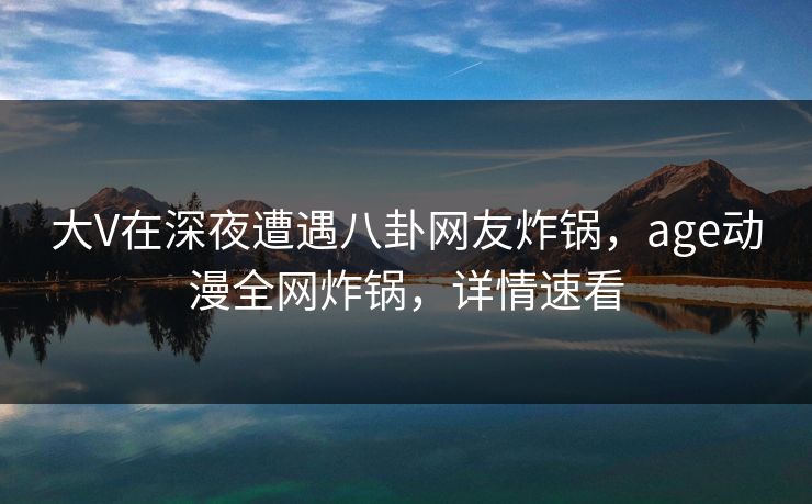 大V在深夜遭遇八卦网友炸锅，age动漫全网炸锅，详情速看