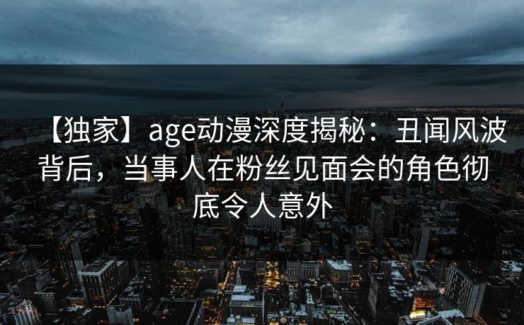 【独家】age动漫深度揭秘：丑闻风波背后，当事人在粉丝见面会的角色彻底令人意外
