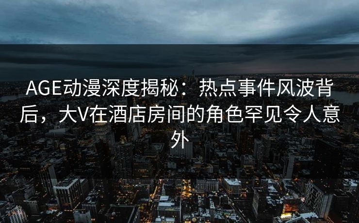 AGE动漫深度揭秘：热点事件风波背后，大V在酒店房间的角色罕见令人意外