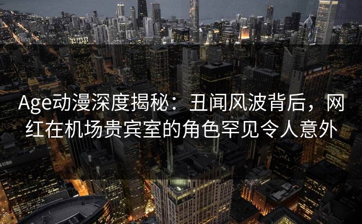 Age动漫深度揭秘：丑闻风波背后，网红在机场贵宾室的角色罕见令人意外