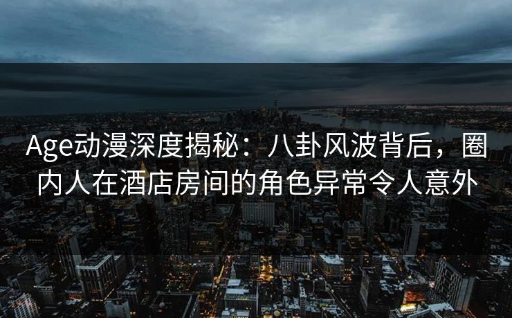 Age动漫深度揭秘：八卦风波背后，圈内人在酒店房间的角色异常令人意外