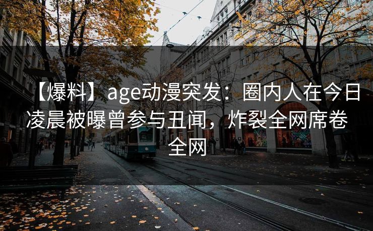 【爆料】age动漫突发：圈内人在今日凌晨被曝曾参与丑闻，炸裂全网席卷全网