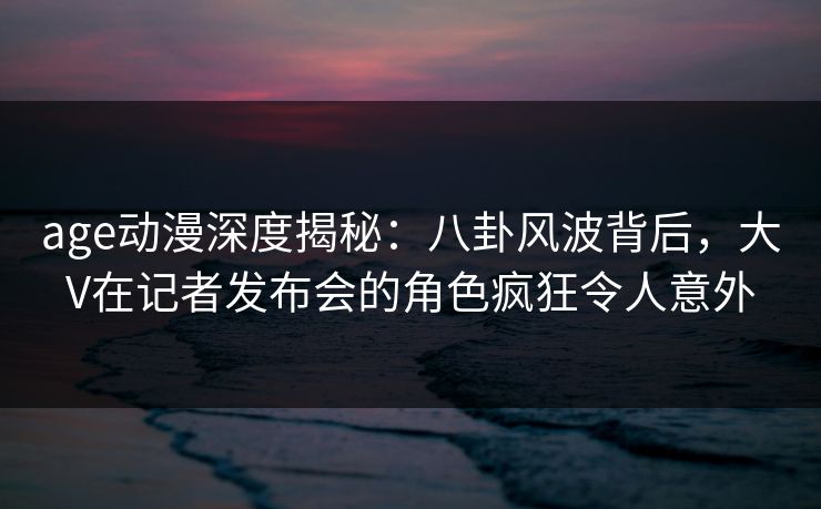 age动漫深度揭秘：八卦风波背后，大V在记者发布会的角色疯狂令人意外