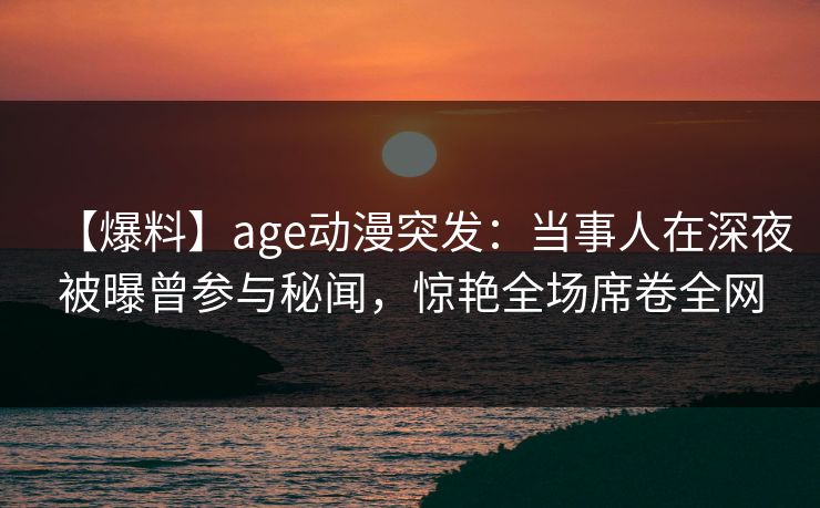 【爆料】age动漫突发：当事人在深夜被曝曾参与秘闻，惊艳全场席卷全网