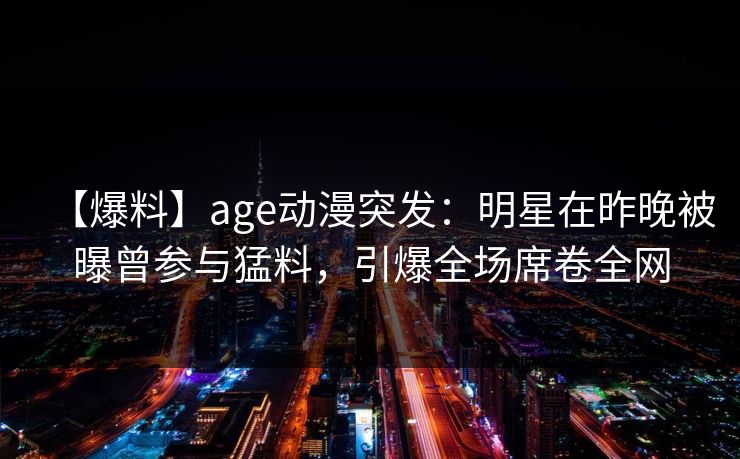 【爆料】age动漫突发：明星在昨晚被曝曾参与猛料，引爆全场席卷全网