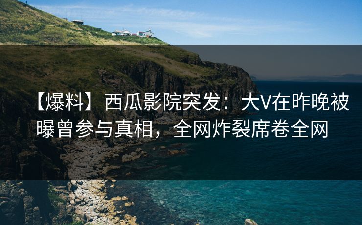 【爆料】西瓜影院突发：大V在昨晚被曝曾参与真相，全网炸裂席卷全网