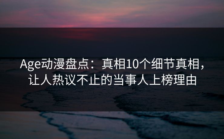 Age动漫盘点：真相10个细节真相，让人热议不止的当事人上榜理由
