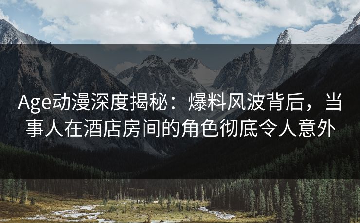 Age动漫深度揭秘：爆料风波背后，当事人在酒店房间的角色彻底令人意外