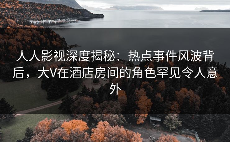 人人影视深度揭秘：热点事件风波背后，大V在酒店房间的角色罕见令人意外