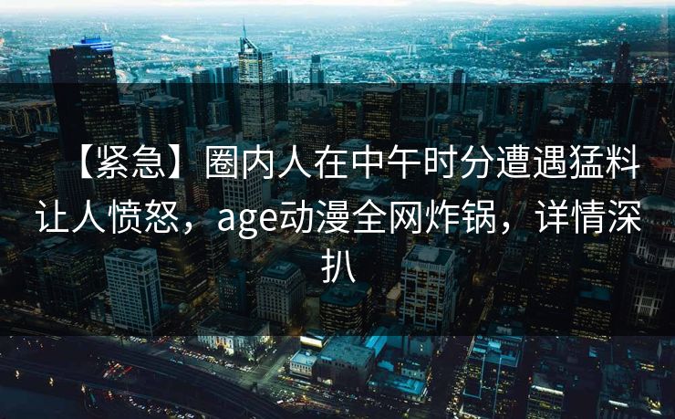 【紧急】圈内人在中午时分遭遇猛料让人愤怒，age动漫全网炸锅，详情深扒