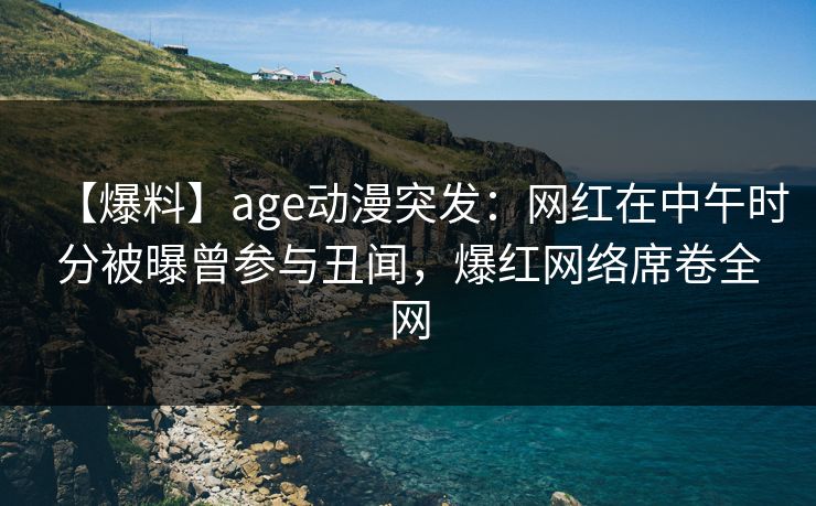 【爆料】age动漫突发：网红在中午时分被曝曾参与丑闻，爆红网络席卷全网