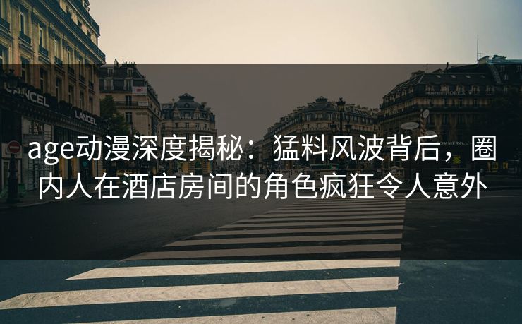 age动漫深度揭秘：猛料风波背后，圈内人在酒店房间的角色疯狂令人意外