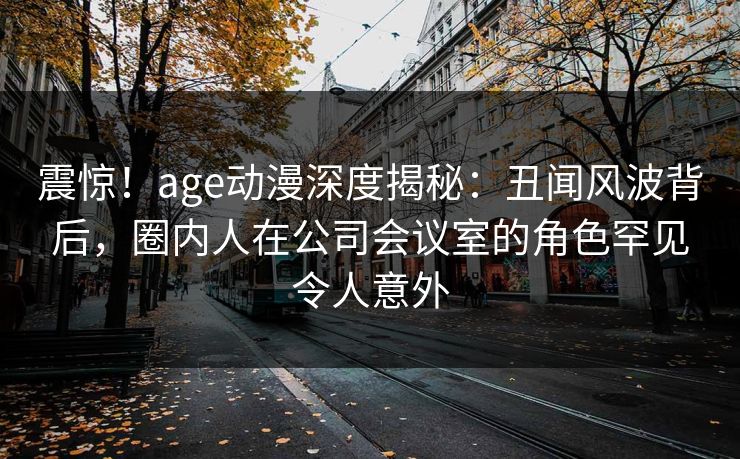 震惊！age动漫深度揭秘：丑闻风波背后，圈内人在公司会议室的角色罕见令人意外