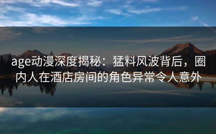 age动漫深度揭秘：猛料风波背后，圈内人在酒店房间的角色异常令人意外