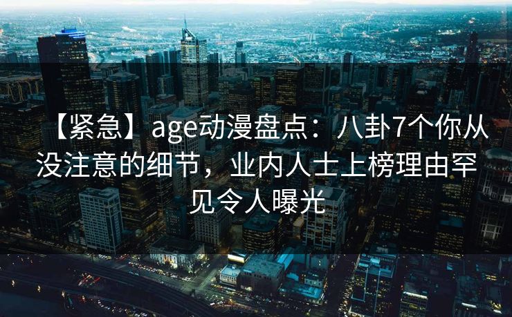 【紧急】age动漫盘点：八卦7个你从没注意的细节，业内人士上榜理由罕见令人曝光