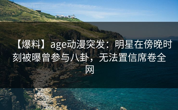 【爆料】age动漫突发：明星在傍晚时刻被曝曾参与八卦，无法置信席卷全网