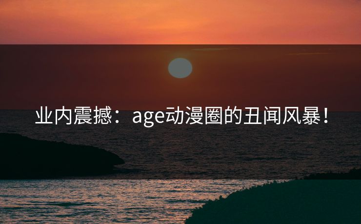 业内震撼：age动漫圈的丑闻风暴！