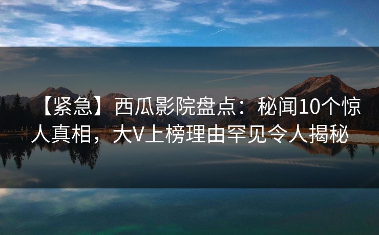 【紧急】西瓜影院盘点：秘闻10个惊人真相，大V上榜理由罕见令人揭秘