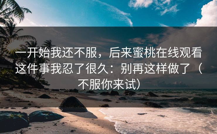 一开始我还不服，后来蜜桃在线观看这件事我忍了很久：别再这样做了（不服你来试）