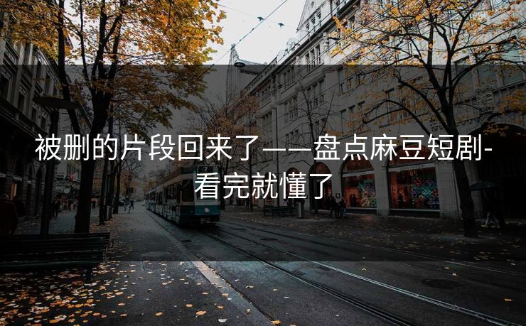 被删的片段回来了——盘点麻豆短剧-看完就懂了
