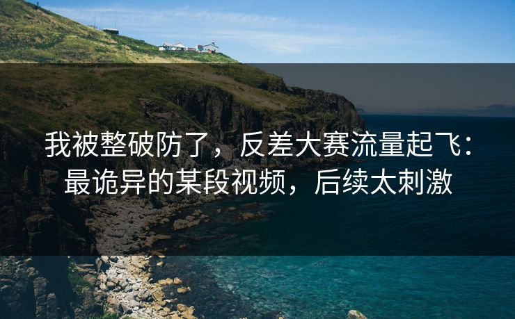 我被整破防了，反差大赛流量起飞：最诡异的某段视频，后续太刺激