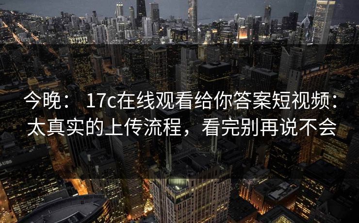 今晚： 17c在线观看给你答案短视频： 太真实的上传流程，看完别再说不会
