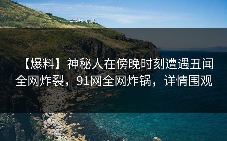 【爆料】神秘人在傍晚时刻遭遇丑闻 全网炸裂，91网全网炸锅，详情围观