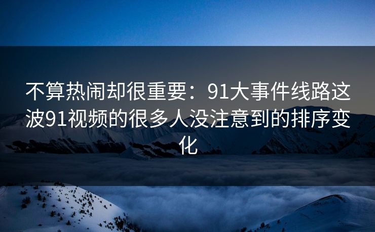不算热闹却很重要:91大事件线路这波91视频的很多人没注意到的排序变化