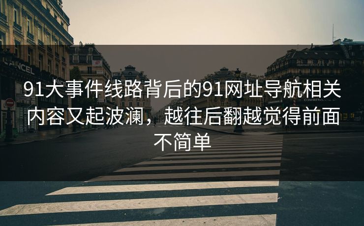 91大事件线路背后的91网址导航相关内容又起波澜,越往后翻越觉得前面不简单