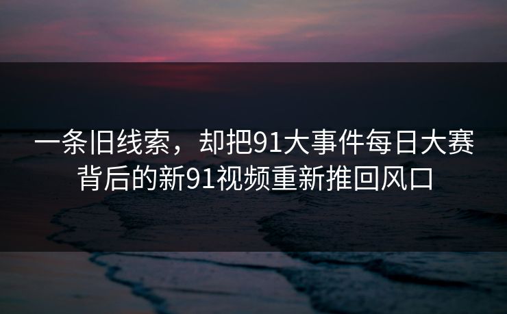 一条旧线索，却把91大事件每日大赛背后的新91视频重新推回风口